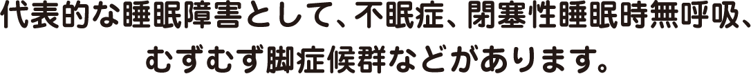 代表的な睡眠障害として、不眠症、閉塞性睡眠時無呼吸、むずむず脚症候群などがあります。
