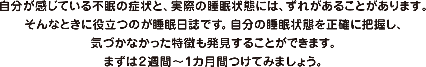 自分が感じている不眠の症状と、実際の睡眠状態には、ずれがあることがあります。そんなときに役立つのが睡眠日誌です。自分の睡眠状態を正確に把握し、気づかなかった特徴も発見することができます。まずは2週間～1カ月間つけてみましょう。